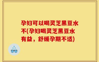 孕妇可以喝灵芝黑豆水不(孕妇喝灵芝黑豆水有益，舒缓孕期不适)