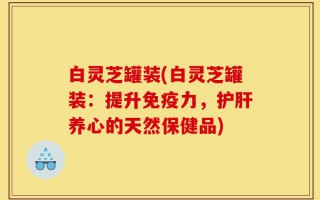 白灵芝罐装(白灵芝罐装：提升免疫力，护肝养心的天然保健品)