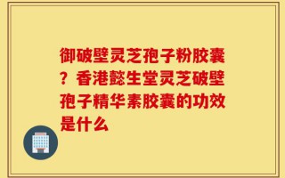 御破壁灵芝孢子粉胶囊？香港懿生堂灵芝破壁孢子精华素胶囊的功效是什么