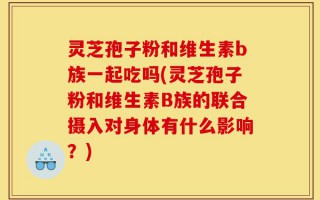 灵芝孢子粉和维生素b族一起吃吗(灵芝孢子粉和维生素B族的联合摄入对身体有什么影响？)