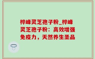 桦峰灵芝孢子粉_桦峰灵芝孢子粉：高效增强免疫力，天然养生圣品