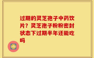 过期的灵芝孢子中药饮片？灵芝孢子粉粉密封状态下过期半年还能吃吗