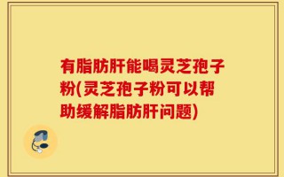 有脂肪肝能喝灵芝孢子粉(灵芝孢子粉可以帮助缓解脂肪肝问题)