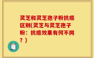灵芝和灵芝孢子粉抗癌区别(灵芝与灵芝孢子粉：抗癌效果有何不同？)