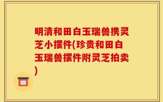明清和田白玉瑞兽携灵芝小摆件(珍贵和田白玉瑞兽摆件附灵芝拍卖)