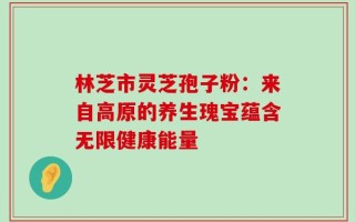 林芝市灵芝孢子粉：来自高原的养生瑰宝蕴含无限健康能量
