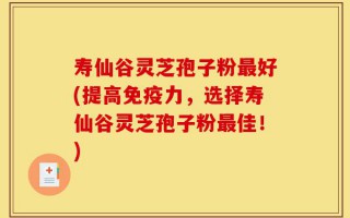 寿仙谷灵芝孢子粉最好(提高免疫力，选择寿仙谷灵芝孢子粉最佳！)