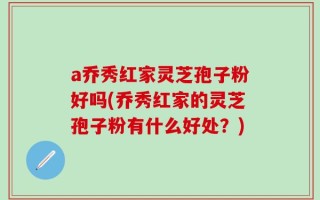 a乔秀红家灵芝孢子粉好吗(乔秀红家的灵芝孢子粉有什么好处？)