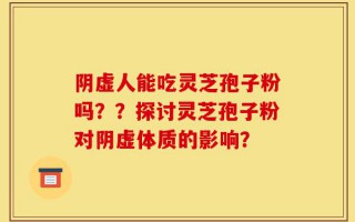 阴虚人能吃灵芝孢子粉吗？？探讨灵芝孢子粉对阴虚体质的影响？