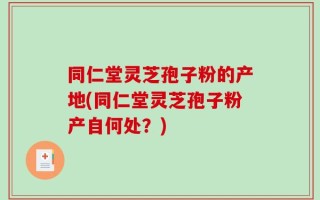 同仁堂灵芝孢子粉的产地(同仁堂灵芝孢子粉产自何处？)