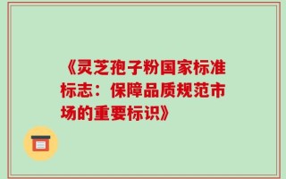 《灵芝孢子粉国家标准标志：保障品质规范市场的重要标识》