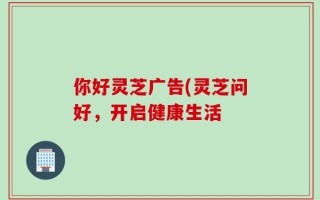 你好灵芝广告(灵芝问好，开启健康生活