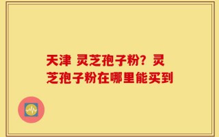 天津 灵芝孢子粉？灵芝孢子粉在哪里能买到