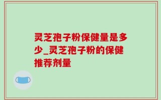 灵芝孢子粉保健量是多少_灵芝孢子粉的保健推荐剂量
