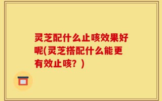 灵芝配什么止咳效果好呢(灵芝搭配什么能更有效止咳？)