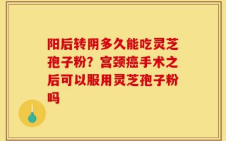 阳后转阴多久能吃灵芝孢子粉？宫颈癌手术之后可以服用灵芝孢子粉吗