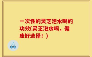 一次性的灵芝泡水喝的功效(灵芝泡水喝，健康好选择！)