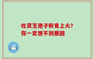 吃灵芝孢子粉竟上火？你一定想不到原因