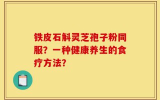 铁皮石斛灵芝孢子粉同服？一种健康养生的食疗方法？