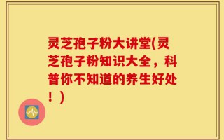 灵芝孢子粉大讲堂(灵芝孢子粉知识大全，科普你不知道的养生好处！)