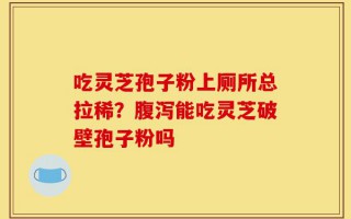 吃灵芝孢子粉上厕所总拉稀？腹泻能吃灵芝破壁孢子粉吗