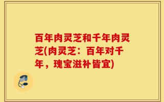 百年肉灵芝和千年肉灵芝(肉灵芝：百年对千年，瑰宝滋补皆宜)