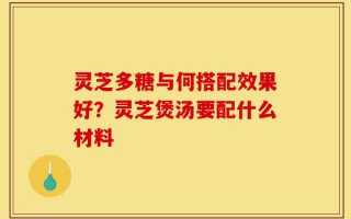 灵芝多糖与何搭配效果好？灵芝煲汤要配什么材料