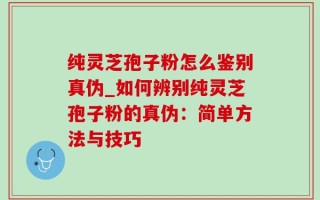 纯灵芝孢子粉怎么鉴别真伪_如何辨别纯灵芝孢子粉的真伪：简单方法与技巧