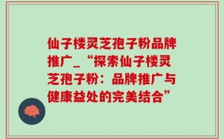 仙子楼灵芝孢子粉品牌推广_“探索仙子楼灵芝孢子粉：品牌推广与健康益处的完美结合”