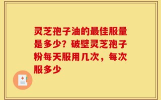 灵芝孢子油的最佳服量是多少？破壁灵芝孢子粉每天服用几次，每次服多少