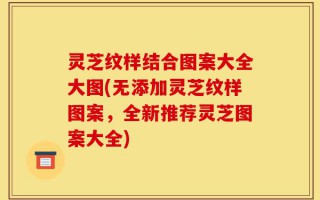 灵芝纹样结合图案大全大图(无添加灵芝纹样图案，全新推荐灵芝图案大全)