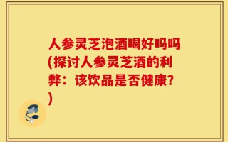 人参灵芝泡酒喝好吗吗(探讨人参灵芝酒的利弊：该饮品是否健康？)