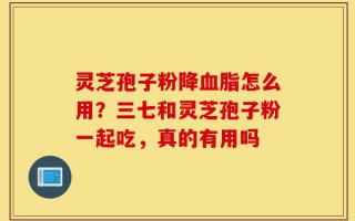 灵芝孢子粉降血脂怎么用？三七和灵芝孢子粉一起吃，真的有用吗