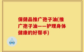 保健品推广孢子油(推广孢子油——护理身体健康的好帮手)