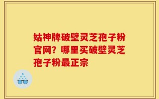 姑神牌破壁灵芝孢子粉官网？哪里买破壁灵芝孢子粉最正宗