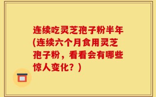 连续吃灵芝孢子粉半年(连续六个月食用灵芝孢子粉，看看会有哪些惊人变化？)