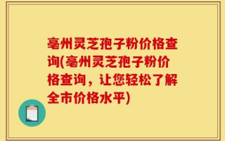 亳州灵芝孢子粉价格查询(亳州灵芝孢子粉价格查询，让您轻松了解全市价格水平)
