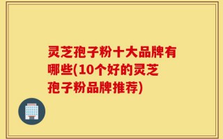 灵芝孢子粉十大品牌有哪些(10个好的灵芝孢子粉品牌推荐)