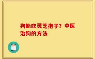 狗能吃灵芝孢子？中医治狗的方法