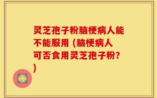 灵芝孢子粉脑梗病人能不能服用 (脑梗病人可否食用灵芝孢子粉？)