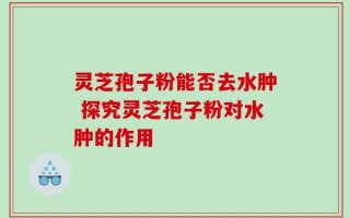 灵芝孢子粉能否去水肿 探究灵芝孢子粉对水肿的作用