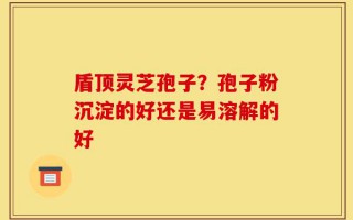 盾顶灵芝孢子？孢子粉沉淀的好还是易溶解的好