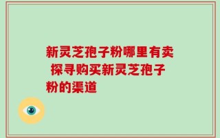 新灵芝孢子粉哪里有卖 探寻购买新灵芝孢子粉的渠道