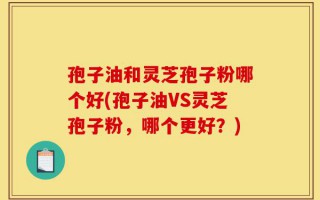 孢子油和灵芝孢子粉哪个好(孢子油VS灵芝孢子粉，哪个更好？)