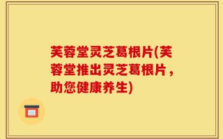 芙蓉堂灵芝葛根片(芙蓉堂推出灵芝葛根片，助您健康养生)