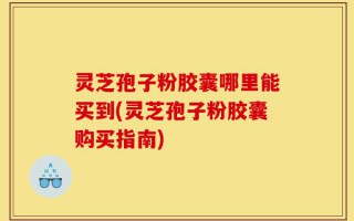 灵芝孢子粉胶囊哪里能买到(灵芝孢子粉胶囊购买指南)