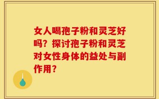 女人喝孢子粉和灵芝好吗？探讨孢子粉和灵芝对女性身体的益处与副作用？