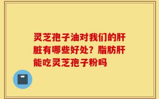 灵芝孢子油对我们的肝脏有哪些好处？脂肪肝能吃灵芝孢子粉吗
