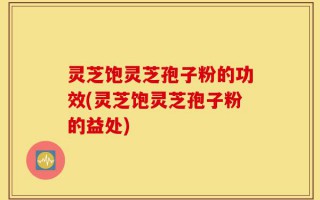 灵芝饱灵芝孢子粉的功效(灵芝饱灵芝孢子粉的益处)