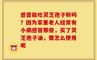 感冒能吃灵芝孢子粉吗？因为家里老人经常有小病感冒那些，买了灵芝孢子油，要怎么使用呢